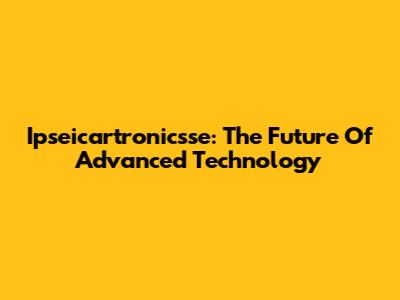 Ipseicartronicsse: The Future Of Advanced Technology
