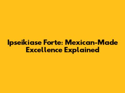 Ipseikiase Forte: Mexican-Made Excellence Explained