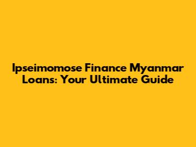 Ipseimomose Finance Myanmar Loans: Your Ultimate Guide