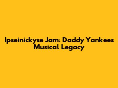 Ipseinickyse Jam: Daddy Yankee's Musical Legacy