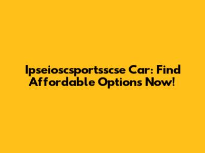 Ipseioscsportsscse Car: Find Affordable Options Now!