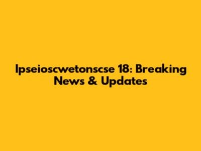 Ipseioscwetonscse 18: Breaking News & Updates