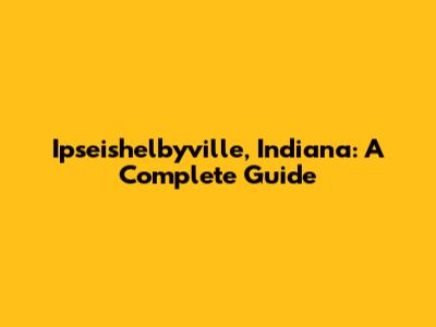 Ipseishelbyville, Indiana: A Complete Guide