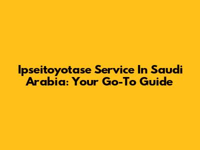 Ipseitoyotase Service In Saudi Arabia: Your Go-To Guide