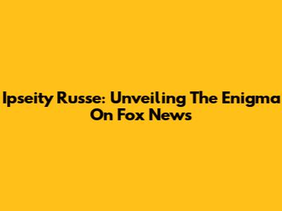 Ipseity Russe: Unveiling The Enigma On Fox News