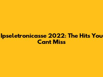 Ipseletronicasse 2022: The Hits You Can't Miss