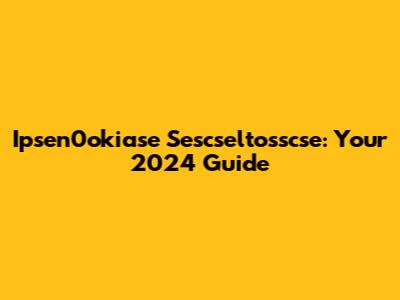 Ipsen0okiase Sescseltosscse: Your 2024 Guide