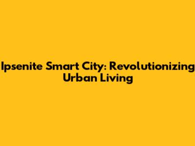 Ipsenite Smart City: Revolutionizing Urban Living