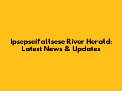 Ipsepseifallsese River Herald: Latest News & Updates