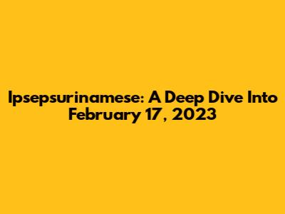 Ipsepsurinamese: A Deep Dive Into February 17, 2023