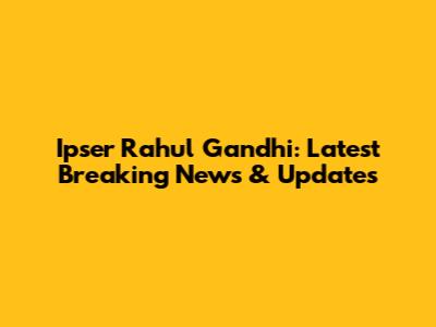 Ipser Rahul Gandhi: Latest Breaking News & Updates