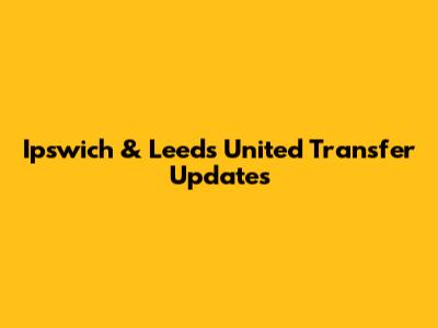 Ipswich & Leeds United Transfer Updates