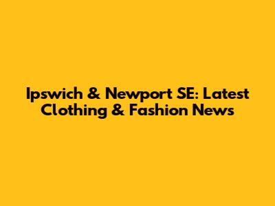 Ipswich & Newport SE: Latest Clothing & Fashion News