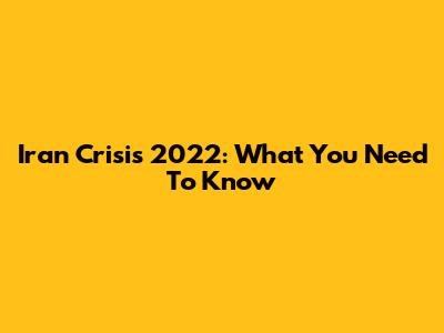 Iran Crisis 2022: What You Need To Know