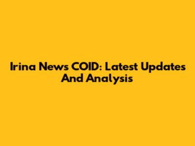 Irina News COID: Latest Updates And Analysis