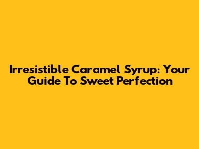 Irresistible Caramel Syrup: Your Guide To Sweet Perfection