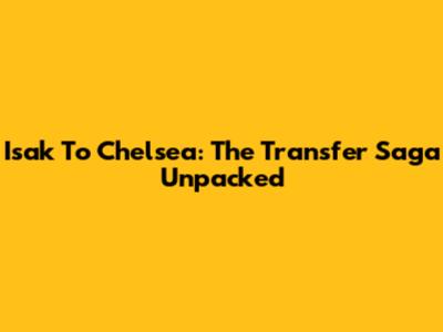 Isak To Chelsea: The Transfer Saga Unpacked