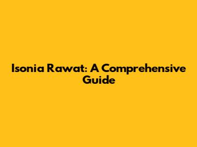 Isonia Rawat: A Comprehensive Guide