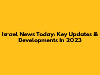 Israel News Today: Key Updates & Developments In 2023
