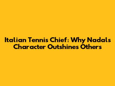 Italian Tennis Chief: Why Nadal's Character Outshines Others