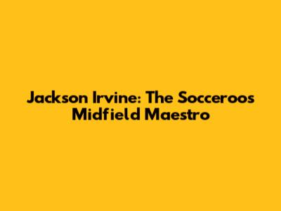 Jackson Irvine: The Socceroos' Midfield Maestro