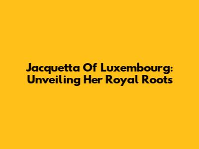 Jacquetta Of Luxembourg: Unveiling Her Royal Roots