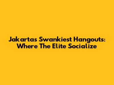 Jakarta's Swankiest Hangouts: Where The Elite Socialize