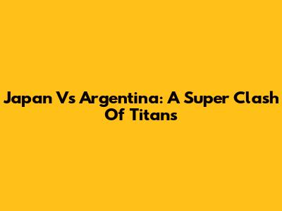 Japan Vs Argentina: A Super Clash Of Titans