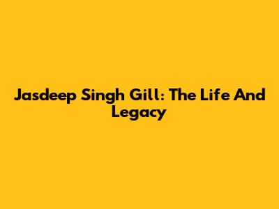 Jasdeep Singh Gill: The Life And Legacy