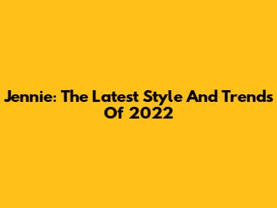 Jennie: The Latest Style And Trends Of 2022