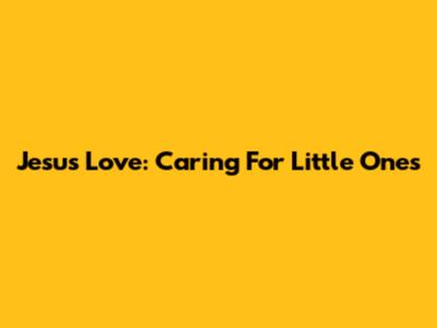 Jesus' Love: Caring For Little Ones