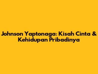 Johnson Yaptonaga: Kisah Cinta & Kehidupan Pribadinya