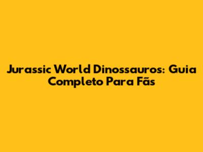 Jurassic World Dinossauros: Guia Completo Para Fãs