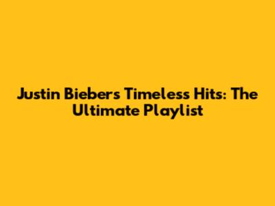 Justin Bieber's Timeless Hits: The Ultimate Playlist