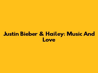 Justin Bieber & Hailey: Music And Love
