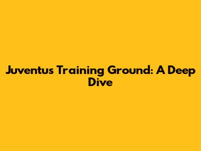 Juventus Training Ground: A Deep Dive