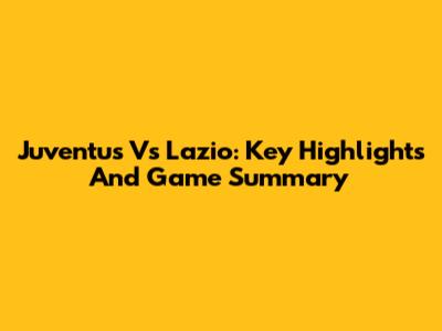 Juventus Vs Lazio: Key Highlights And Game Summary