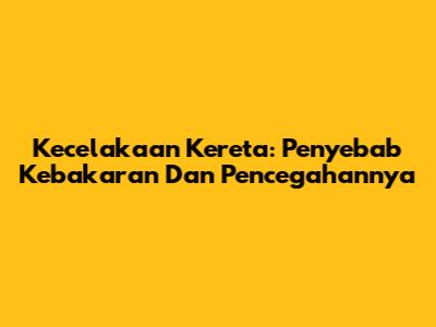 Kecelakaan Kereta: Penyebab Kebakaran Dan Pencegahannya