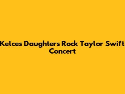 Kelce's Daughters Rock Taylor Swift Concert