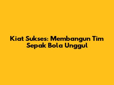 Kiat Sukses: Membangun Tim Sepak Bola Unggul