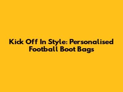 Kick Off In Style: Personalised Football Boot Bags