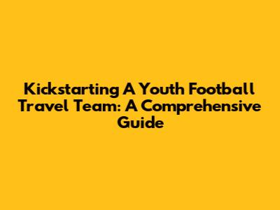 Kickstarting A Youth Football Travel Team: A Comprehensive Guide