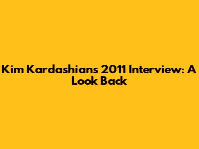 Kim Kardashian's 2011 Interview: A Look Back