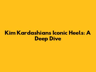 Kim Kardashian's Iconic Heels: A Deep Dive