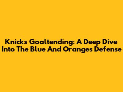 Knicks Goaltending: A Deep Dive Into The Blue And Orange's Defense