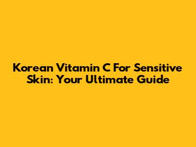 Korean Vitamin C For Sensitive Skin: Your Ultimate Guide