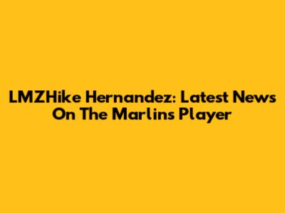 LMZHike Hernandez: Latest News On The Marlins Player