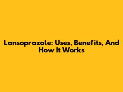 Lansoprazole: Uses, Benefits, And How It Works