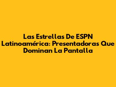 Las Estrellas De ESPN Latinoamérica: Presentadoras Que Dominan La Pantalla