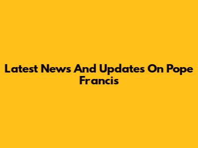 Latest News And Updates On Pope Francis